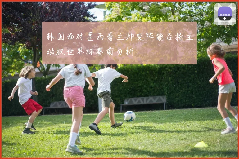 韩国面对墨西哥主帅变阵能否抢主动权世界杯赛前分析