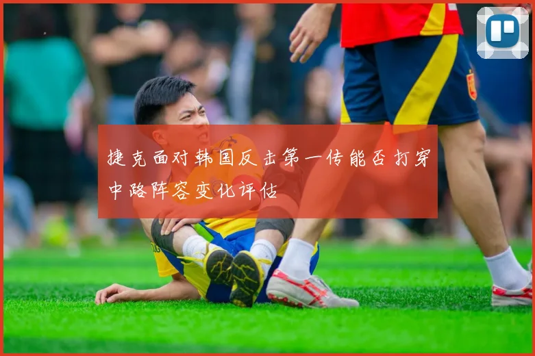 捷克面对韩国反击第一传能否打穿中路阵容变化评估