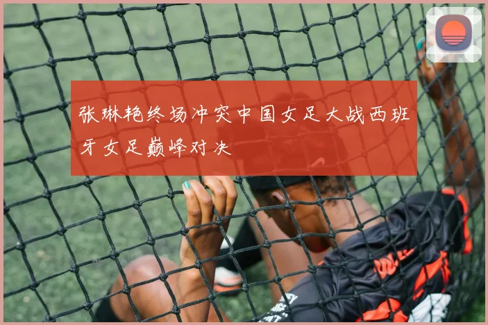 张琳艳终场冲突中国女足大战西班牙女足巅峰对决