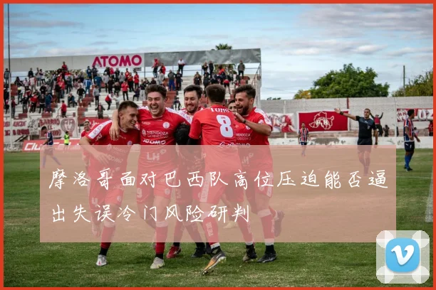 摩洛哥面对巴西队高位压迫能否逼出失误冷门风险研判