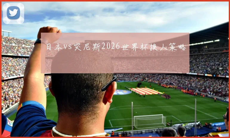日本vs突尼斯2026世界杯换人策略