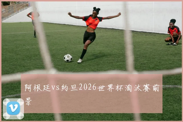 阿根廷vs约旦2026世界杯淘汰赛前景