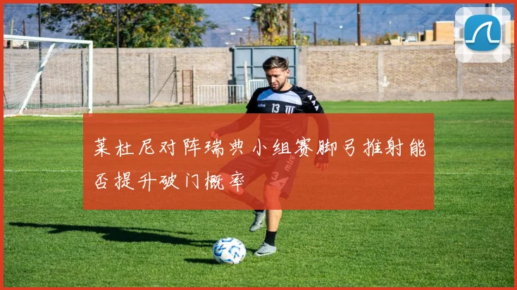 莱杜尼对阵瑞典小组赛脚弓推射能否提升破门概率