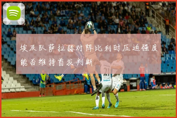 埃及队萨拉赫对阵比利时压迫强度能否维持首发判断