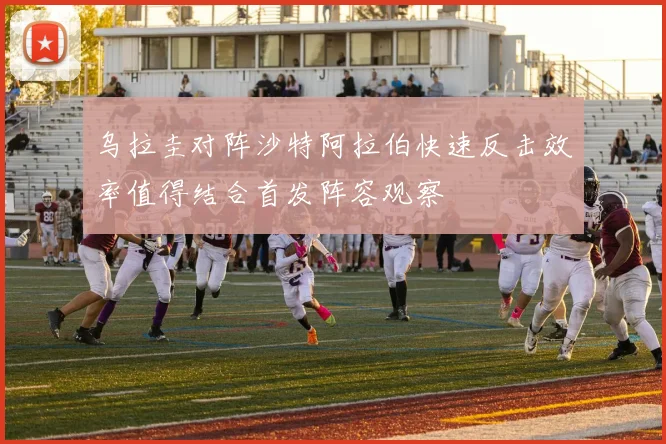 乌拉圭对阵沙特阿拉伯快速反击效率值得结合首发阵容观察