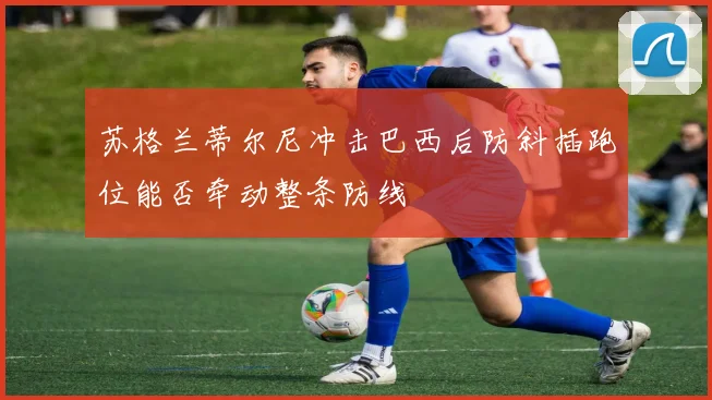 苏格兰蒂尔尼冲击巴西后防斜插跑位能否牵动整条防线