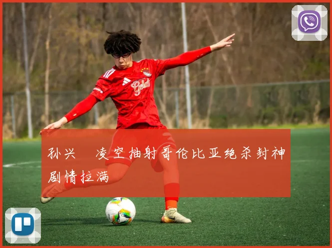 孙兴慜凌空抽射哥伦比亚绝杀封神剧情拉满