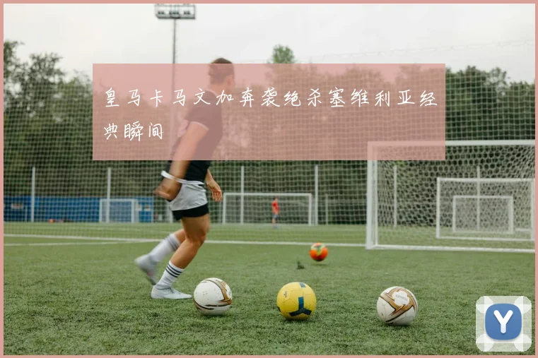 皇马卡马文加奔袭绝杀塞维利亚经典瞬间