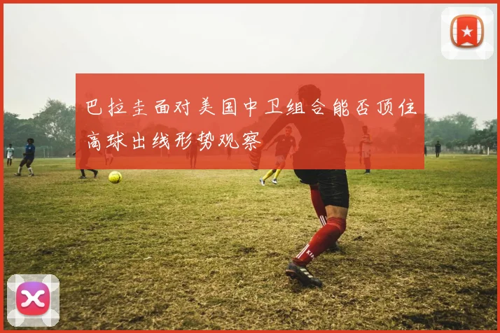 巴拉圭面对美国中卫组合能否顶住高球出线形势观察