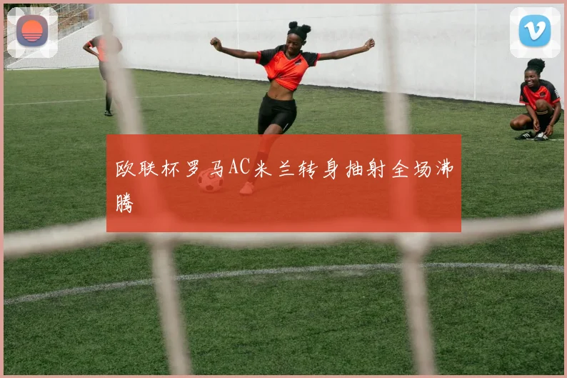 欧联杯罗马AC米兰转身抽射全场沸腾