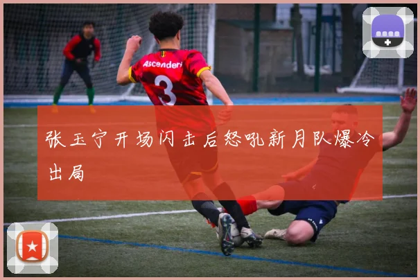 张玉宁开场闪击后怒吼新月队爆冷出局