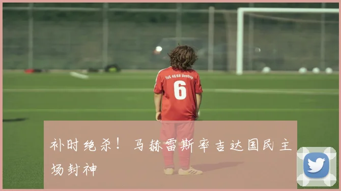 补时绝杀！马赫雷斯率吉达国民主场封神
