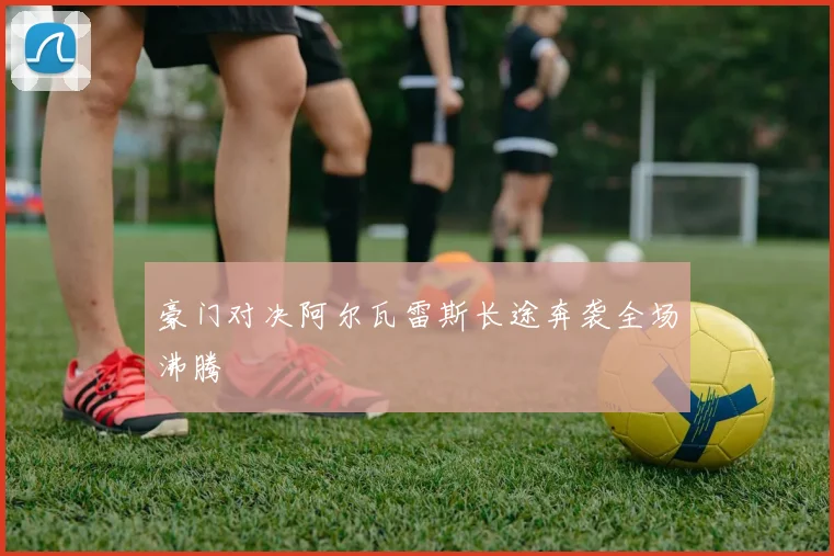 豪门对决阿尔瓦雷斯长途奔袭全场沸腾