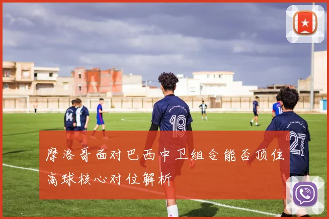 摩洛哥面对巴西中卫组合能否顶住高球核心对位解析