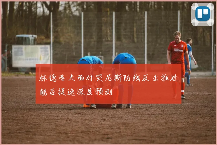 林德洛夫面对突尼斯防线反击推进能否提速深度预测