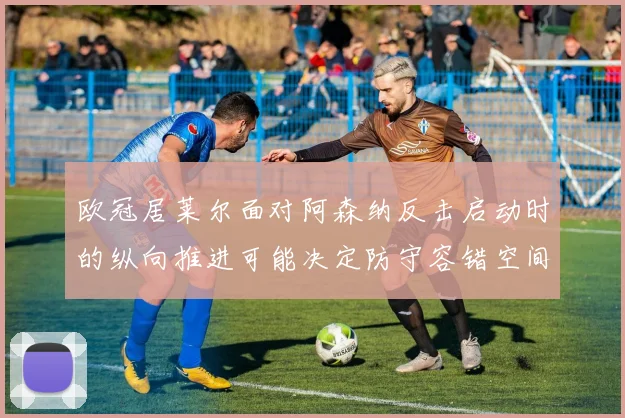 欧冠居莱尔面对阿森纳反击启动时的纵向推进可能决定防守容错空间