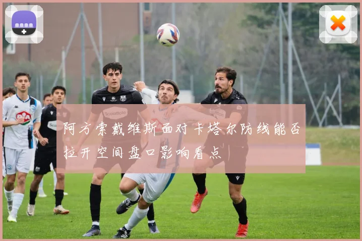 阿方索戴维斯面对卡塔尔防线能否拉开空间盘口影响看点