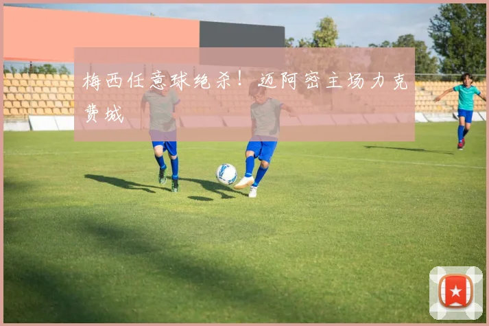 梅西任意球绝杀!迈阿密主场力克费城