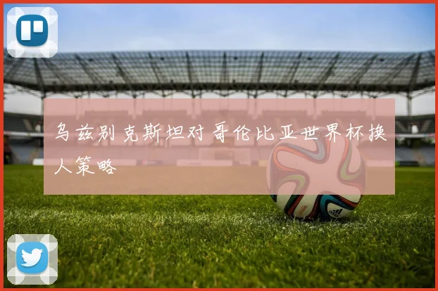 乌兹别克斯坦对哥伦比亚世界杯换人策略