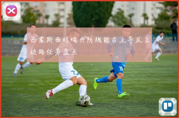 西蒙斯面对瑞典防线能否主导反击边路任务盘点