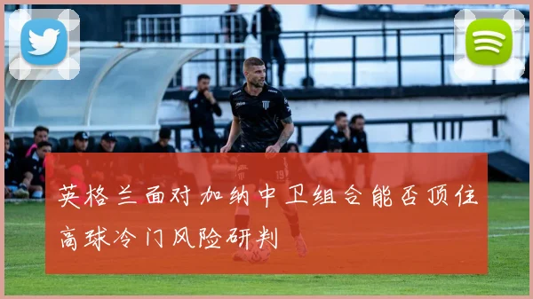 英格兰面对加纳中卫组合能否顶住高球冷门风险研判
