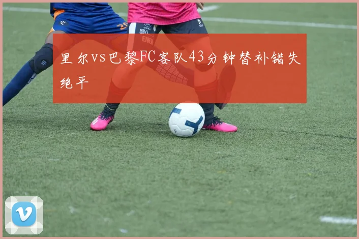 里尔vs巴黎FC客队43分钟替补错失绝平