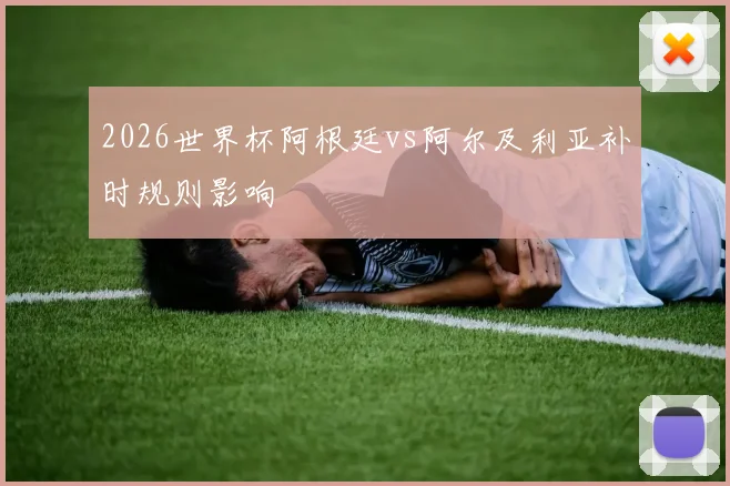 2026世界杯阿根廷vs阿尔及利亚补时规则影响