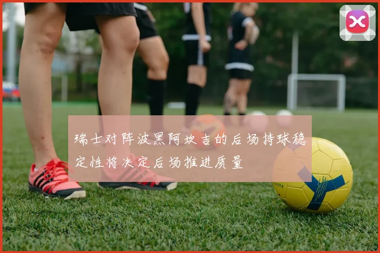 瑞士对阵波黑阿坎吉的后场持球稳定性将决定后场推进质量