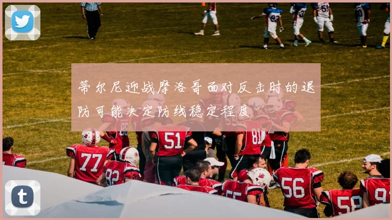 蒂尔尼迎战摩洛哥面对反击时的退防可能决定防线稳定程度