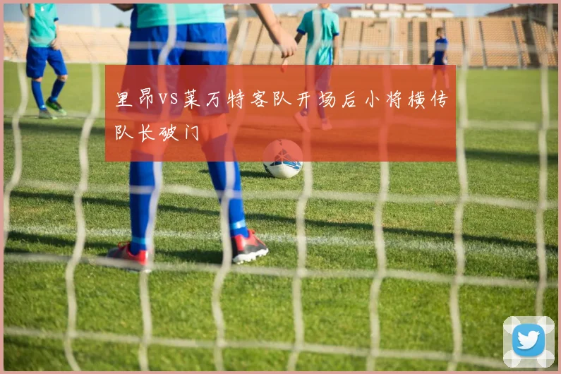 里昂vs莱万特客队开场后小将横传队长破门