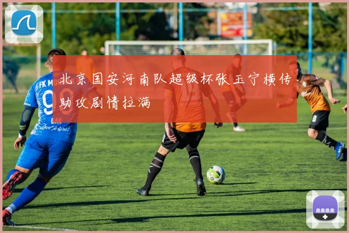 北京国安河南队超级杯张玉宁横传助攻剧情拉满