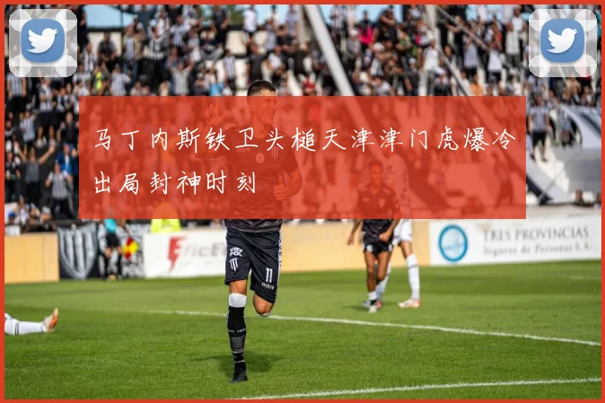 马丁内斯铁卫头槌天津津门虎爆冷出局封神时刻