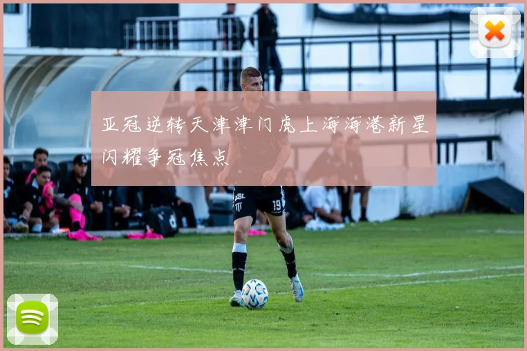 亚冠逆转天津津门虎上海海港新星闪耀争冠焦点