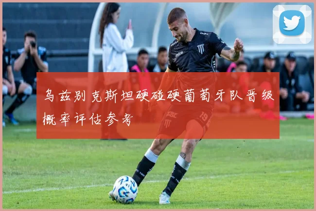 乌兹别克斯坦硬碰硬葡萄牙队晋级概率评估参考