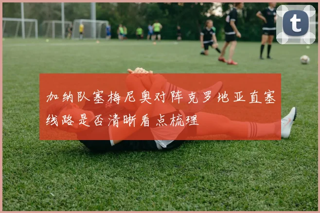 加纳队塞梅尼奥对阵克罗地亚直塞线路是否清晰看点梳理