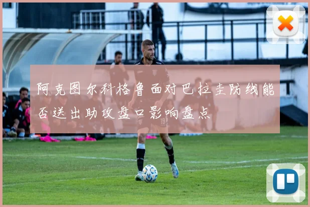 阿克图尔科格鲁面对巴拉圭防线能否送出助攻盘口影响盘点