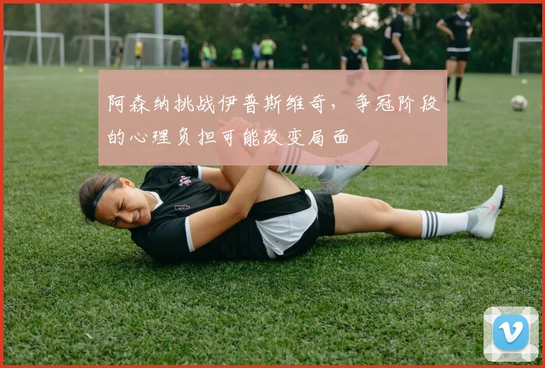 阿森纳挑战伊普斯维奇,争冠阶段的心理负担可能改变局面