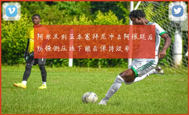 阿尔及利亚本塞拜尼冲击阿根廷后防强侧压迫下能否保持效率