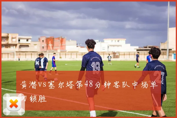 黄潜vs塞尔塔第48分钟客队中场单刀锁胜